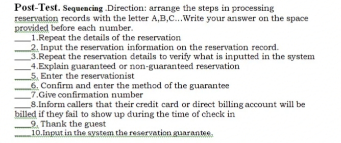 Post-Test. Sequencing .Direction: arrange the steps in processing
reservation records with the letter A,B,C...Write your answer on the space
provided before each number.
1.Repeat the details of the reservation
2. Input the reservation information on the reservation record.
3.Repeat the reservation details to verify what is inputted in the system
4.Explain guaranteed or non-guaranteed reservation
5. Enter the reservationist
6. Confirm and enter the method of the guarantee
7.Give confirmation number
8.Inform callers that their credit card or direct billing account will be
billed if they fail to show up during the time of check in
9. Thank the guest
10.Input in the system the reservation guarantee.