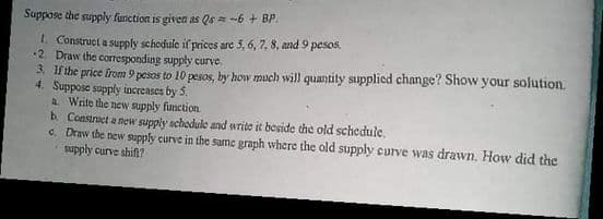 Suppose the supply function is given as Qs = -6 + BP.
1. Construct a supply schodule if prices are 5, 6, 7, 8, and 9 pesos.
2. Draw the corresponding supply curve.
3. If the price from 9 pesos to 10 pesos, by how much will quantity supplied change? Show your solution.
4. Suppose supply increases by 5.
a Write the new supply function
b. Constract a new supply schodule and write it beside the old schedule,
c. Draw the new supply curve in the same graph where the old supply curve was drawn. How did the
supply curve shifn?
