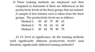 11. Three training methods are employed and then
compared to determine if there are differences in the
productivity levels of the three groups that are trained.
A sample of five trainees each is taken from the three
groups. The productivity levels are as follows:
Method 1: 85 60 75 80 65
Method 2:
70 82 62 65 68
Method 3: 85 82 78 80 79
At 1% level of significance, do the training methods
yield significantly different productivity levels? (and
therefore, significantly different training methods)?

