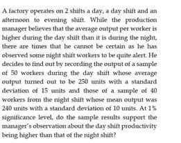 A factory operates on 2 shifts a day, a day shift and an
afternoon to evening shift. While the production
manager believes that the average output per worker is
higher during the day shift than it is during the night,
there are times that he cannot be certain as he has
observed some night shift workers to be quite alert. He
decides to find out by recording the output of a sample
of 50 workers during the day shift whose average
output turned out to be 250 units with a standard
deviation of 15 units and those of a sample of 40
workers from the night shift whose mean output was
240 units with a standard deviation of 10 units. At 1%
significance level, do the sample results support the
manager's observation about the day shift productivity
being higher than that of the night shift?
