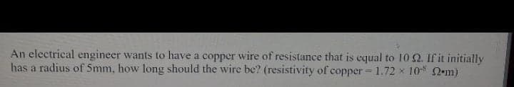 An electrical engineer wants to have a copper wire of resistance that is equal to 10 Q. If it initially
has a radius of 5mm, how long should the wire be? (resistivity of copper - 1.72 x 10 2 m)
