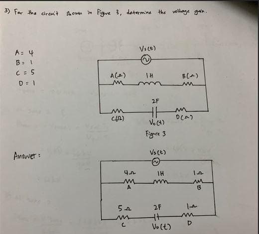 3) For the circuit
A = 4
B = 1
C = 5
D = 1
Answer:
shown in Figure 3, determine the voltage gain.
A(-_^)
((2)
42
M
A
5+
с
Vs(t)
(2
IH
2F
HH
Vo(t)
Figure 3
Vs (t)
IH
mm
2F
キプ
Vo(t)
B(~)
m
0(~)
m
D
1.-22
m
B