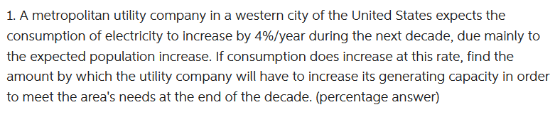 1. A metropolitan utility company in a western city of the United States expects the
consumption of electricity to increase by 4%/year during the next decade, due mainly to
the expected population increase. If consumption does increase at this rate, find the
amount by which the utility company will have to increase its generating capacity in order
to meet the area's needs at the end of the decade. (percentage answer)
