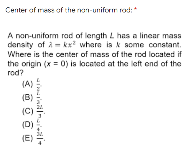 Center of mass of the non-uniform rod: *
A non-uniform rod of length L has a linear mass
density of 1 = kx² where is k some constant.
Where is the center of mass of the rod located if
the origin (x = 0) is located at the left end of the
rod?
%3D
(A)
(B)
(C)
4
3L
(E)
4
