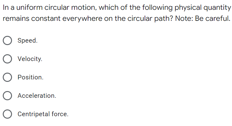 In a uniform circular motion, which of the following physical quantity
remains constant everywhere on the circular path? Note: Be careful.
Speed.
Velocity.
Position.
Acceleration.
Centripetal force.
