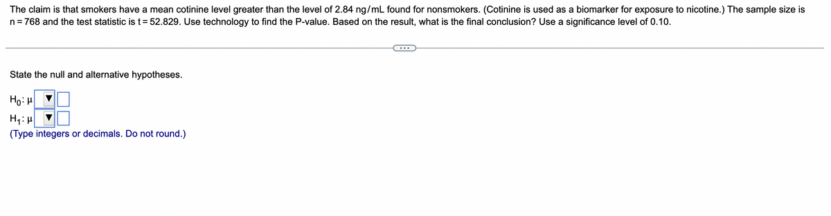 The claim is that smokers have a mean cotinine level greater than the level of 2.84 ng/mL found for nonsmokers. (Cotinine is used as a biomarker for exposure to nicotine.) The sample size is
n = 768 and the test statistic is t = 52.829. Use technology to find the P-value. Based on the result, what is the final conclusion? Use a significance level of 0.10.
State the null and alternative hypotheses.
Ho: μ
H₁:μ
(Type integers or decimals. Do not round.)