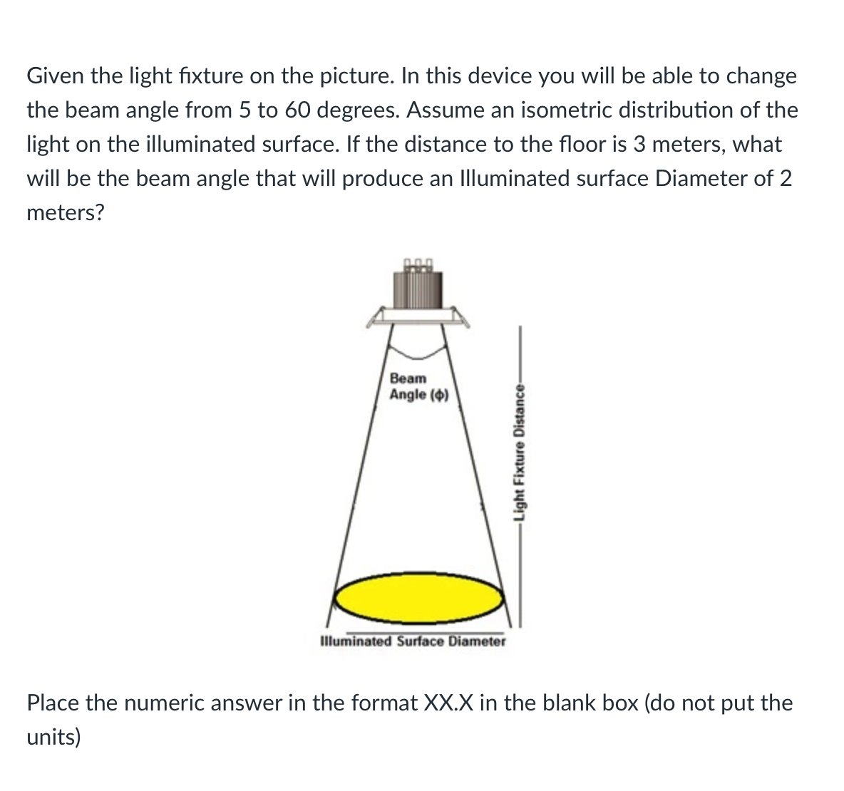 Given the light fixture on the picture. In this device you will be able to change
the beam angle from 5 to 60 degrees. Assume an isometric distribution of the
light on the illuminated surface. If the distance to the floor is 3 meters, what
will be the beam angle that will produce an Illuminated surface Diameter of 2
meters?
Beam
Angle (4)
Illuminated Surface Diameter
Place the numeric answer in the format XX.X in the blank box (do not put the
units)
Light Fixture Distance-
