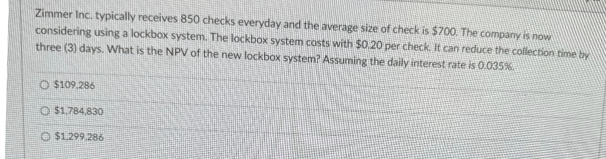 Zimmer Inc. typically receives 850 checks everyday and the average size of check is $700. The company is now
considering using a lockbox system. The lockbox system costs with $0.20 per check. It can reduce the collection time by
three (3) days. What is the NPV of the new lockbox system? Assuming the daily interest rate is 0.035%.
Ⓒ$109,286
$1,784,830
$1.299.286