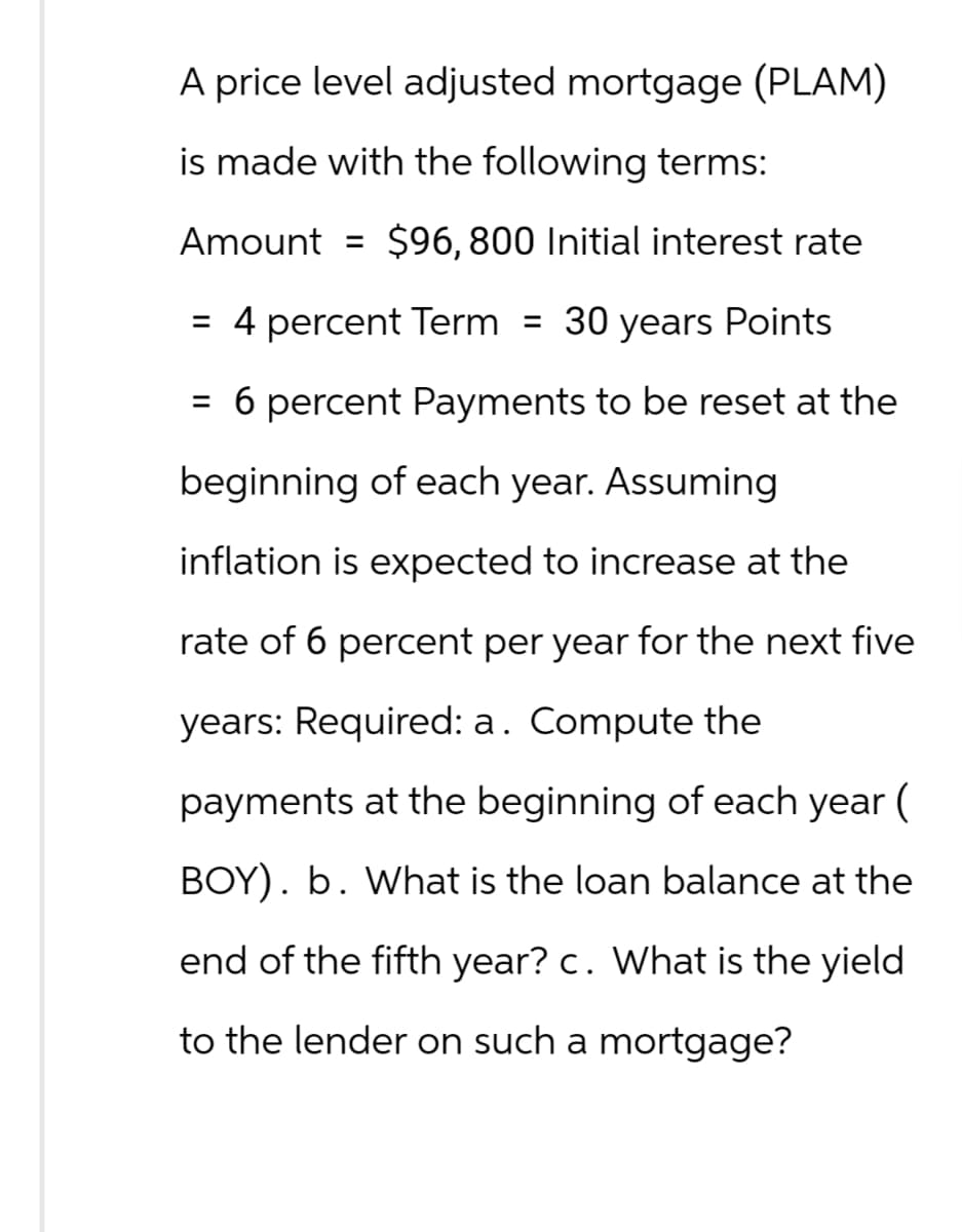 A price level adjusted mortgage (PLAM)
is made with the following terms:
Amount = $96, 800 Initial interest rate
= 4 percent Term = 30 years Points
= 6 percent Payments to be reset at the
beginning of each year. Assuming
inflation is expected to increase at the
rate of 6 percent per year for the next five
years: Required: a. Compute the
payments at the beginning of each year (
BOY). b. What is the loan balance at the
end of the fifth year? c. What is the yield
to the lender on such a mortgage?