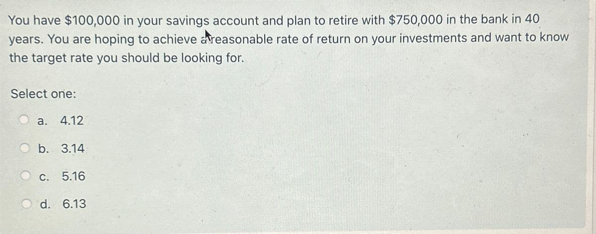 You have $100,000 in your savings account and plan to retire with $750,000 in the bank in 40
years. You are hoping to achieve areasonable rate of return on your investments and want to know
the target rate you should be looking for.
Select one:
a. 4.12
b. 3.14
c. 5.16
d. 6.13