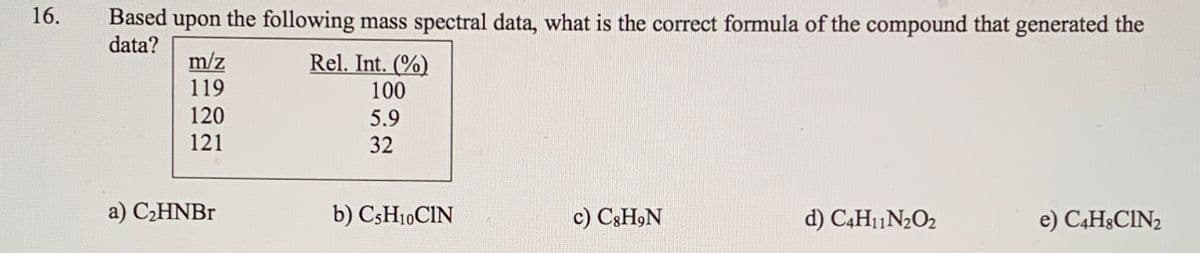 16.
Based upon the following mass spectral data, what is the correct formula of the compound that generated the
data?
m/z
119
Rel. Int. (%)
100
120
5.9
121
32
a) CHNBR
b) C5H10CIN
c) C3H,N
d) C4H11N2O2
e) C4H&CIN2
