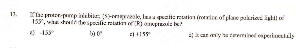 13.
If the proton-pump inhibitor, (S)-omeprazole, has a specific rotation (rotation of plane polarized light) of
-155°, what should the specific rotation of (R)-omeprazole be?
a) -155°
b) 0°
c) +155°
d) It can only be determined experimentally
