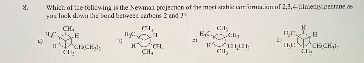 Which of the following is the Newman projection of the most stable conformation of 2,3,4-trimethylpentane as
you look down the bond between carbons 2 and 3?
8.
CH3
H;C.
a)
CH3
H,C
CH3
H
H;C.
CH3
H3C
b)
c)
d)
H3C
CH3
H
CH(CH3)2
CH3
H
CH3
H
`CH,CH3
CH(CH3)2
CH3
CH3
