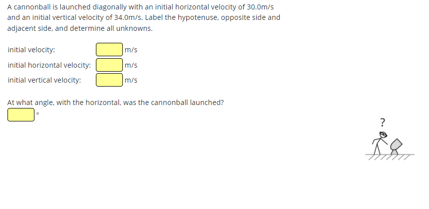 A cannonball is launched diagonally with an initial horizontal velocity of 30.0m/s
and an initial vertical velocity of 34.0m/s. Label the hypotenuse, opposite side and
adjacent side, and determine all unknowns.
initial velocity:
m/s
initial horizontal velocity:
m/s
initial vertical velocity:
m/s
At what angle, with the horizontal, was the cannonball launched?
?
