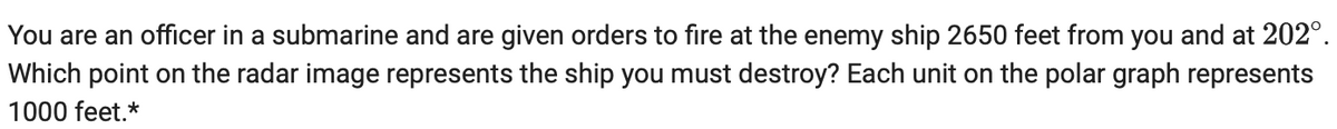 You are an officer in a submarine and are given orders to fire at the enemy ship 2650 feet from you and at 202⁰.
Which point on the radar image represents the ship you must destroy? Each unit on the polar graph represents
1000 feet.*