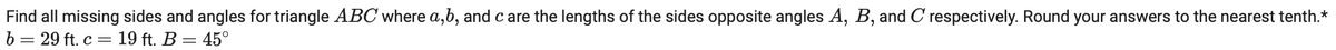 Find all missing sides and angles for triangle ABC where a, b, and c are the lengths of the sides opposite angles A, B, and C respectively. Round your answers to the nearest tenth.*
b = 29 ft. c = 19 ft. B = 45°
