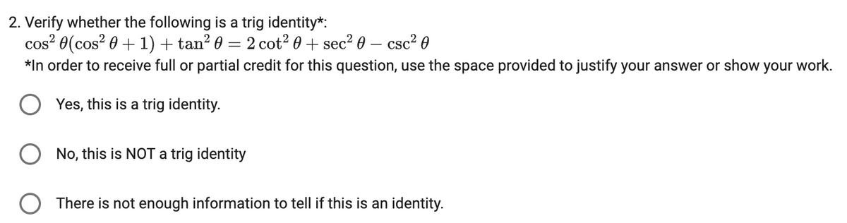 2. Verify whether the following is a trig identity*:
cos² 0(cos²0 + 1) + tan² 0 = 2 cot² 0 + sec² 0 - csc² 0
*In order to receive full or partial credit for this question, use the space provided to justify your answer or show your work.
Yes, this is a trig identity.
O No, this is NOT a trig identity
O There is not enough information to tell if this is an identity.