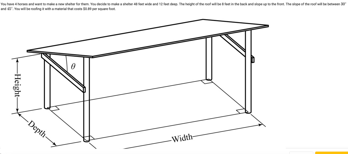 You have 4 horses and want to make a new shelter for them. You decide to make a shelter 48 feet wide and 12 feet deep. The height of the roof will be 8 feet in the back and slope up to the front. The slope of the roof will be between 30°
and 45°. You will be roofing it with a material that costs $0.89 per square foot.
Height-
Depth-
Ꮎ
Width-