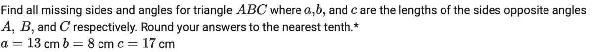 Find all missing sides and angles for triangle ABC where a,b, and care the lengths of the sides opposite angles
A, B, and C respectively. Round your answers to the nearest tenth.*
a = 13 cm b = 8 cm c = 17 cm