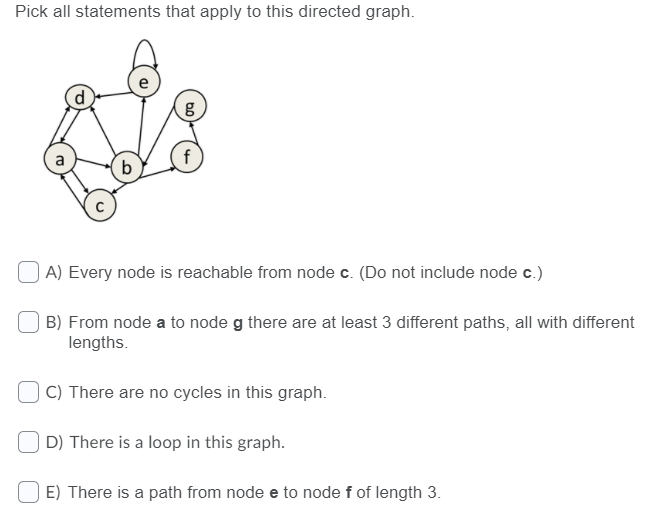 Pick all statements that apply to this directed graph.
A) Every node is reachable from node c. (Do not include node c.)
B) From node a to node g there are at least 3 different paths, all with different
lengths.
C) There are no cycles in this graph.
D) There is a loop in this graph.
E) There is a path from node e to node f of length 3.
