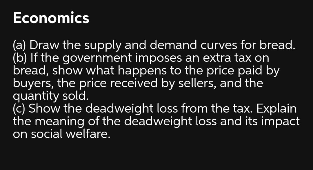 Economics
(a) Draw the supply and demand curves for bread.
(b) If the government imposes an extra tax on
bread, show what happens to the price paid by
buyers, the price received by sellers, and the
quantity sold.
(c) Show the deadweight loss from the tax. Explain
the meaning of the deadweight loss and its impact
on social welfare.
