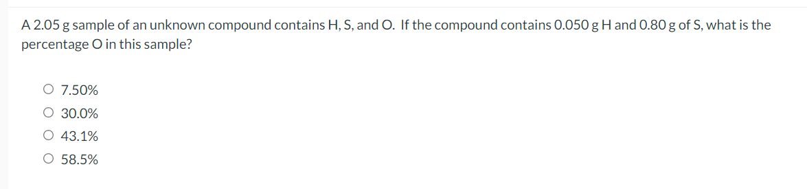 A 2.05 g sample of an unknown compound contains H, S, and O. If the compound contains 0.050 g H and 0.80 g of S, what is the
percentage O in this sample?
O 7.50%
O 30.0%
O 43.1%
O 58.5%
