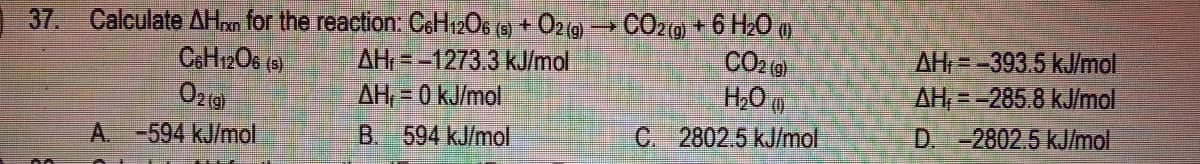 Calculate AHxn for the reaction: C6H06 (9) + O2 (9 → CO29 + 6 H20 )
AH = -1273.3 kJ/mol
AH, = 0 kJ/mol
37.
AH=-393.5 kJ/mol
AH,=-285.8 kJ/mol
D. -2802.5 kJ/mol
Ozg
H20 0
-594KJ/mol
B. 594 kJ/mol
C. 2802.5 kJ/mol
