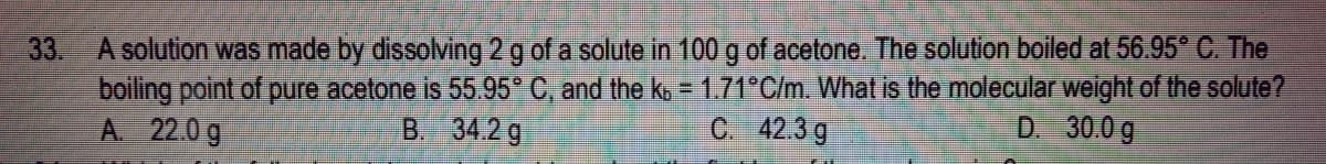 A solution was made by dissolving 2 g of a solute in 100 g of acetone. The solution boiled at 56.95° C. The
boiling point of pure acetone is 55 95* C, and the k, = 1.71*C/m. What is the molecular weight of the solute?
A 22.0 g
33.
B. 34.2g
C. 42.3 g
D. 30.0 g
