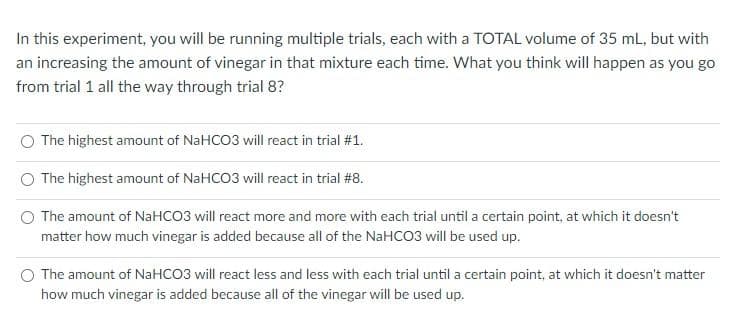 In this experiment, you will be running multiple trials, each with a TOTAL volume of 35 mL, but with
an increasing the amount of vinegar in that mixture each time. What you think will happen as you go
from trial 1 all the way through trial 8?
The highest amount of NaHCO3 will react in trial #1.
The highest amount of NaHCO3 will react in trial #8.
The amount of NaHCO3 will react more and more with each trial until a certain point, at which it doesn't
matter how much vinegar is added because all of the NaHCO3 will be used up.
The amount of NaHCO3 will react less and less with each trial until a certain point, at which it doesn't matter
how much vinegar is added because all of the vinegar will be used up.
