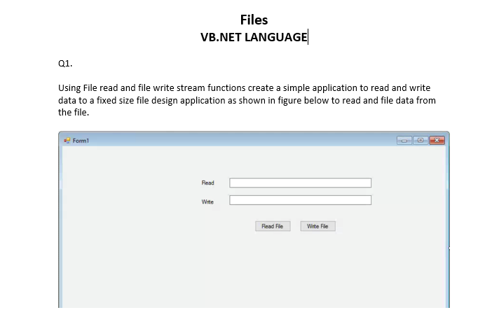 Files
VB.NET LANGUAGE
Q1.
Using File read and file write stream functions create a simple application to read and write
data to a fixed size file design application as shown in figure below to read and file data from
the file.
Form1
Read
Wite
Read File
Wirte File
