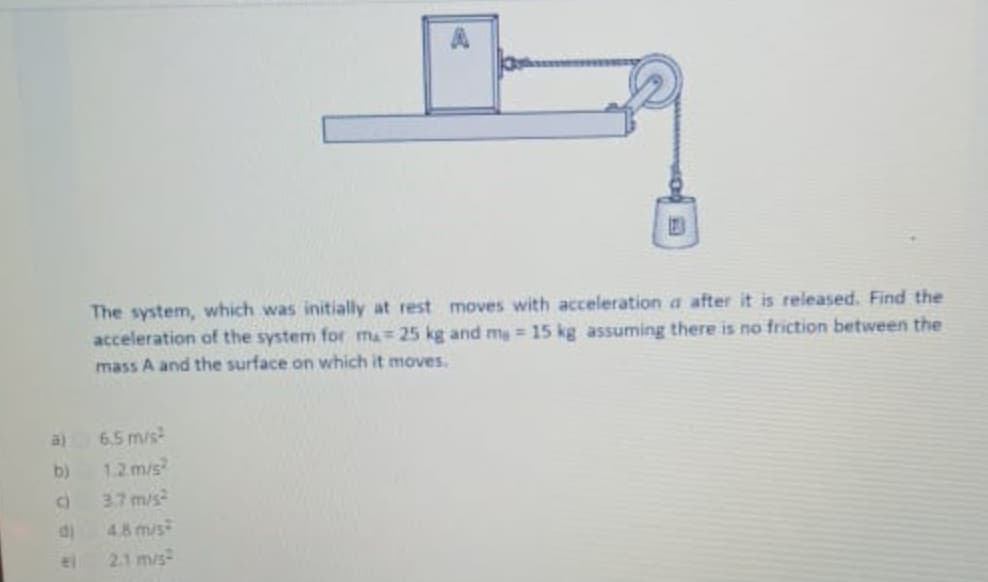 The system, which was initially at rest moves with acceleration a after it is released. Find the
acceleration of the system for ma= 25 kg and mg = 15 kg assuming there is no friction between the
mass A and the surface on which it moves.
a)
6,5 m/s
b)
1.2 m/s
3.7 m/s
di
4.8 m/s
el
21 m/s
