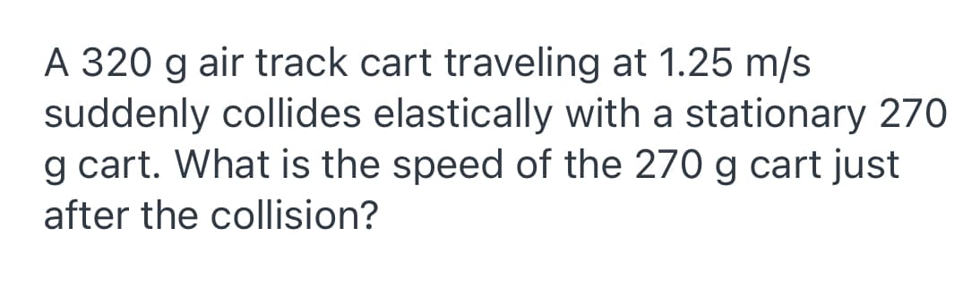 A 320 g air track cart traveling at 1.25 m/s
suddenly collides elastically with a stationary 270
g cart. What is the speed of the 270 g cart just
after the collision?
