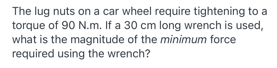 The lug nuts on a car wheel require tightening to a
torque of 90 N.m. If a 30 cm long wrench is used,
what is the magnitude of the minimum force
required using the wrench?
