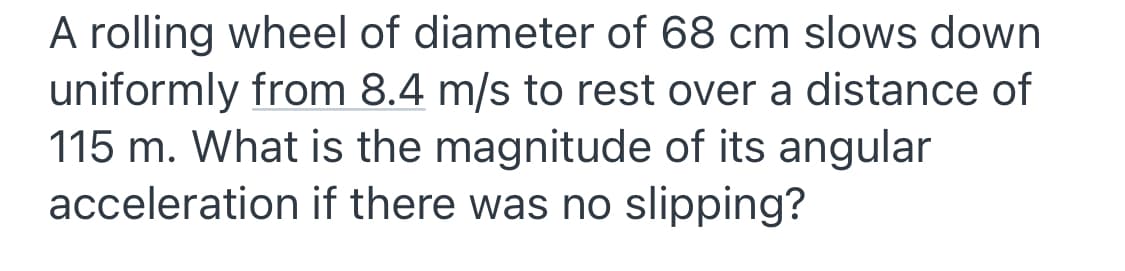 A rolling wheel of diameter of 68 cm slows down
uniformly from 8.4 m/s to rest over a distance of
115 m. What is the magnitude of its angular
acceleration if there was no slipping?
