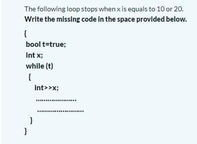 The following loop stops when x is equals to 10 or 20.
Write the missing code in the space provided below.
{
bool t=true;
int x;
while (t)
int>>x;
}
