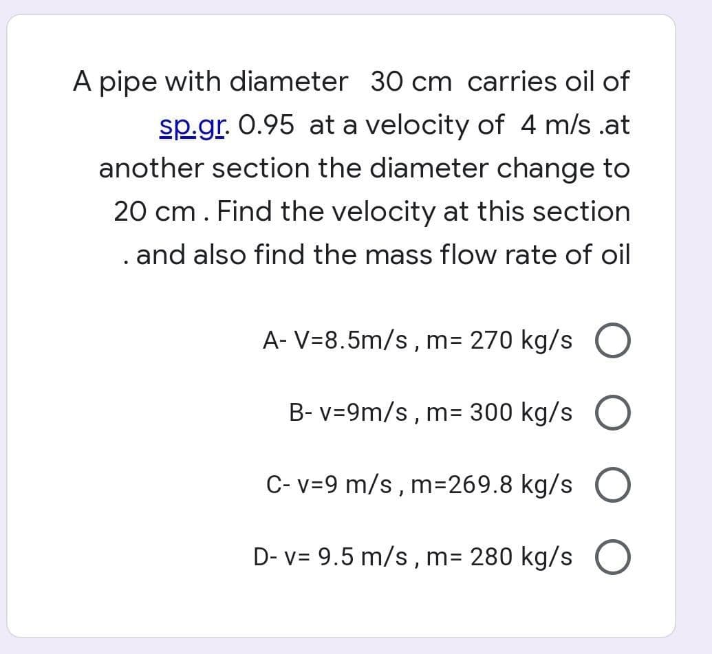 A pipe with diameter 30 cm carries oil of
sp.gr. 0.95 at a velocity of 4 m/s .at
another section the diameter change to
20 cm. Find the velocity at this section
. and also find the mass flow rate of oil
A- V=8.5m/s , m= 270 kg/s O
B- v=9m/s , m= 300 kg/s
C- v=9 m/s , m=269.8 kg/s
D- v= 9.5 m/s , m= 280 kg/s
