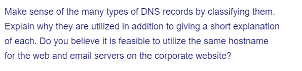 Make sense of the many types of DNS records by classifying them.
Explain why they are utilized in addition to giving a short explanation
of each. Do you believe it is feasible to utilize the same hostname
for the web and email servers on the corporate website?
