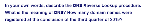 In your own words, describe the DNS Reverse Lookup procedure.
What is the meaning of DNS? How many domain names were
registered at the conclusion of the third quarter of 2019?