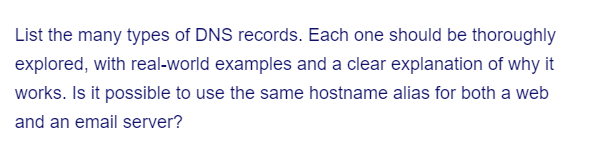 List the many types of DNS records. Each one should be thoroughly
explored, with real-world examples and a clear explanation of why it
works. Is it possible to use the same hostname alias for both a web
and an email server?