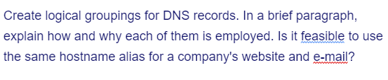 Create logical groupings for DNS records. In a brief paragraph,
explain how and why each of them is employed. Is it feasible to use
the same hostname alias for a company's website and e-mail?