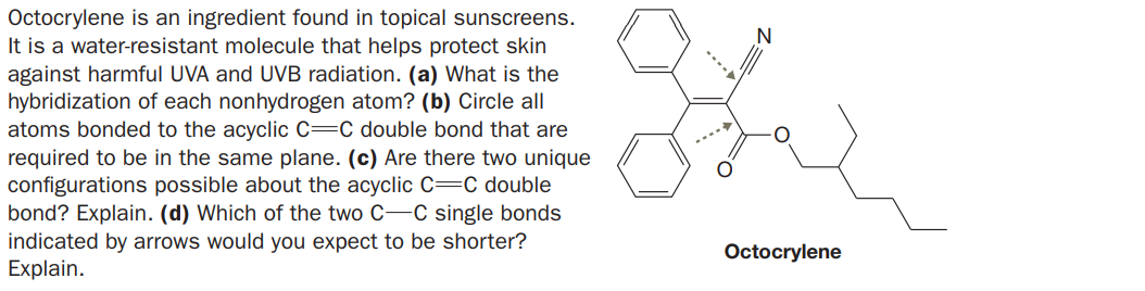 Octocrylene is an ingredient found in topical sunscreens.
It is a water-resistant molecule that helps protect skin
against harmful UVA and UVB radiation. (a) What is the
hybridization of each nonhydrogen atom? (b) Circle all
atoms bonded to the acyclic C=C double bond that are
required to be in the same plane. (c) Are there two unique
configurations possible about the acyclic C=C double
bond? Explain. (d) Which of the two C-C single bonds
indicated by arrows would you expect to be shorter?
Explain.
Octocrylene
