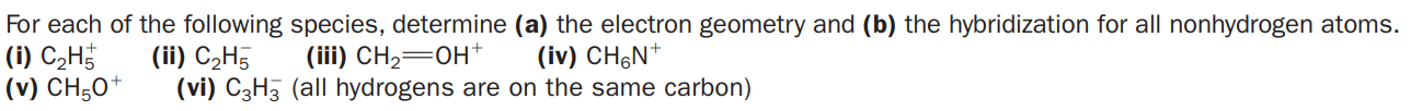 For each of the following species, determine (a) the electron geometry and (b) the hybridization for all nonhydrogen atoms.
(i) C2H
(v) CH;0*
(ii) C2H5
(vi) C3H3 (all hydrogens are on the same carbon)
(iii) CH2=0H+
(iv) CH&N*
