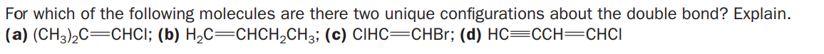 For which of the following molecules are there two unique configurations about the double bond? Explain.
(a) (CH3)2C=CHCI; (b) H2C=CHCH,CH3; (c) CIHC=CHBr; (d) HC=CCH=CHCI
