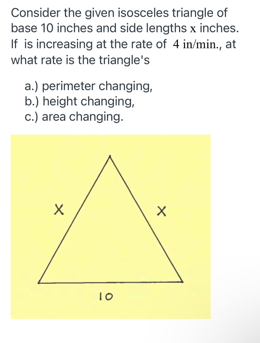 Consider the given isosceles triangle of
base 10 inches and side lengths x inches.
If is increasing at the rate of 4 in/min., at
what rate is the triangle's
a.) perimeter changing,
b.) height changing,
c.) area changing.
10
