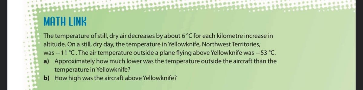 MATH LINK
The temperature of still, dry air decreases by about 6 °C for each kilometre increase in
altitude. On a still, dry day, the temperature in Yellowknife, Northwest Territories,
was –11 °C. The air temperature outside a plane flying above Yellowknife was –53 °C.
a) Approximately how much lower was the temperature outside the aircraft than the
temperature in Yellowknife?
b) How high was the aircraft above Yellowknife?

