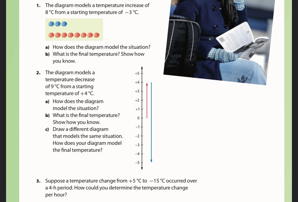 1. The diagram models a temperature increase of
8°C from a starting temperature of –3 °C.
a) How does the diagram model the situation?
b) What is the final temperature? Show how
you know.
2. The diagram models a
temperature decrease
of 9 °C from a starting
+5
+4
+3
temperature of +4°C.
a) How does the diagram
+2
model the situation?
+1+
b) What is the final temperature?
Show how you know.
c) Draw a different diagram
-1.
that models the same situation.
-2
How does your diagram model
the final temperature?
-5
3. Suppose a temperature change from +5 °C to –15°C occurred over
a 4-h period. How could you determine the temperature change
per hour?
