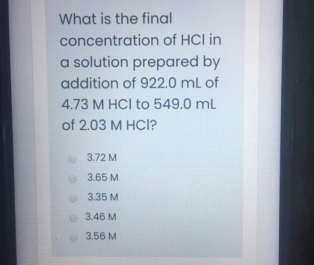 What is the final
concentration of HCI in
a solution prepared by
addition of 922.0 mL of
4.73 M HCI to 549.0 mL
of 2.03 M HCI?
O 3.72 M
3.65 M
3.35 M
3.46 M
3.56 M
