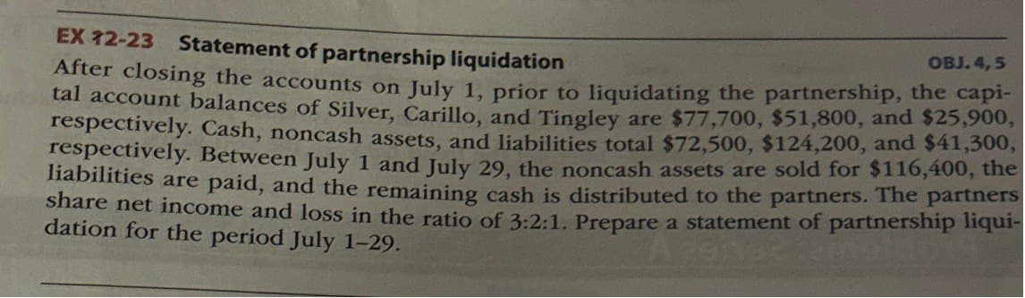 EX 12-23 Statement of partnership liquidation
OBJ. 4,5
After closing the accounts on July 1, prior to liquidating the partnership, the capi-
tal account balances of Silver, Carillo, and Tingley are $77,700, $51,800, and $25,900,
respectively. Cash, noncash assets, and liabilities total $72,500, $124,200, and $41,300,
respectively. Between July 1 and July 29, the noncash assets are sold for $116,400, the
liabilities are paid, and the remaining cash is distributed to the partners. The partners
share net income and loss in the ratio of 3:2:1. Prepare a statement of partnership liqui-
dation for the period July 1-29.