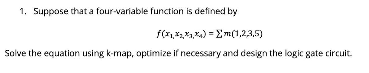 1. Suppose that a four-variable function is defined by
f(x1,x2,X3, X4) = m(1,2,3,5)
Solve the equation using k-map, optimize if necessary and design the logic gate circuit.