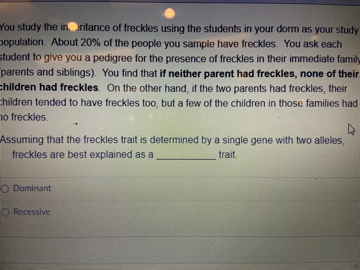 You study the in. eritance of freckles using the students in your dorm as your study
population. About 20% of the people you sample have freckles. You ask each
student to give you a pedigree for the presence of freckles in their immediate family
parents and siblings). You find that if neither parent had freckles, none of their
children had freckles. On the other hand, if the two parents had freckles, their
hildren tended to have freckles too, but a few of the children in those families had
1o freckles.
Assuming that the freckles trait is determined by a single gene with two alleles,
freckles are best explained as a
trait.
O Dominant
O Recessive
